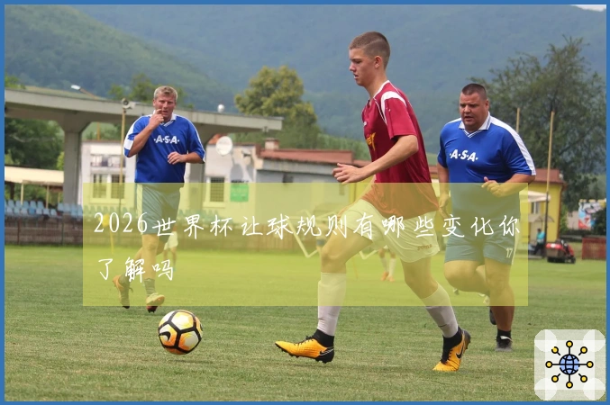 2026世界杯让球规则有哪些变化你了解吗