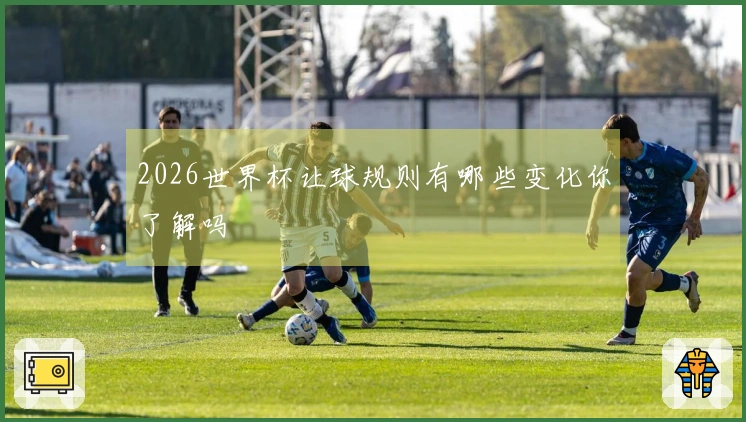 2026世界杯让球规则有哪些变化你了解吗